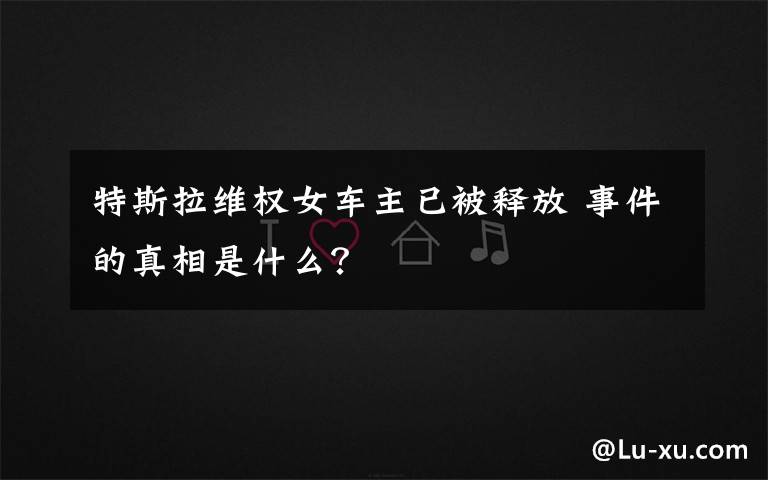 特斯拉维权女车主已被释放 事件的真相是什么?