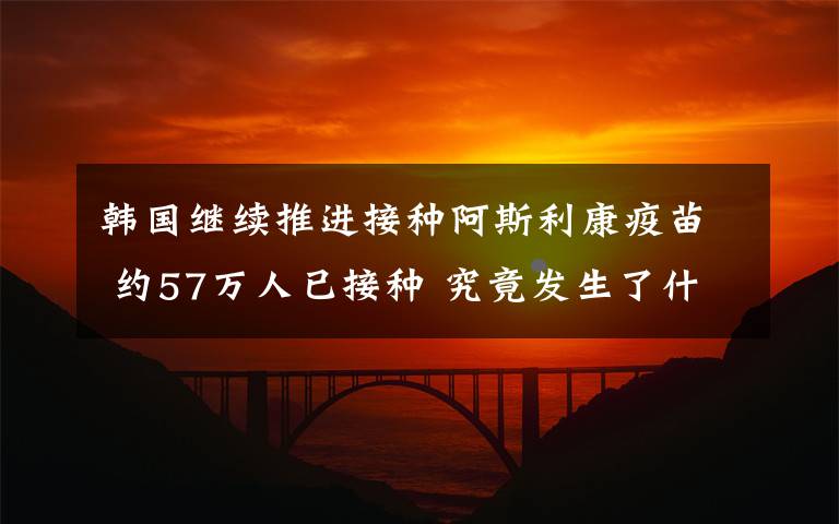 韩国继续推进接种阿斯利康疫苗 约57万人已接种 究竟发生了什么?