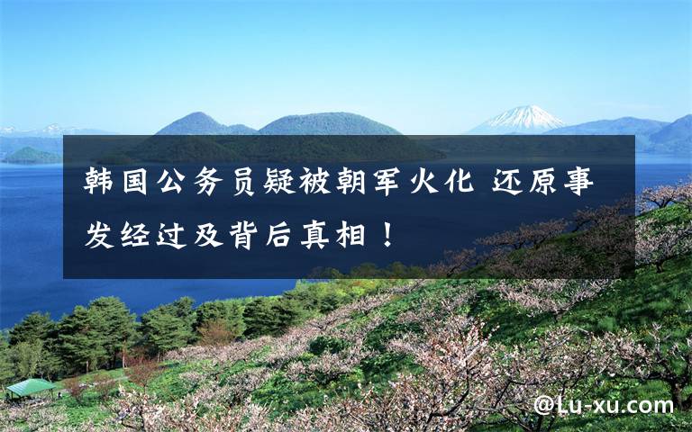 韩国公务员疑被朝军火化 还原事发经过及背后真相！