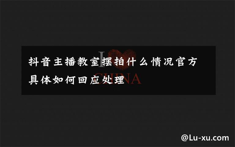 抖音主播教室摆拍什么情况官方具体如何回应处理