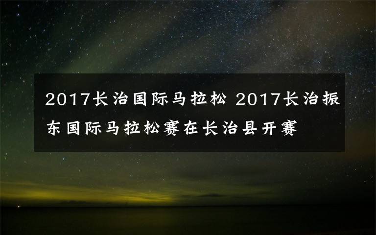 2017长治国际马拉松 2017长治振东国际马拉松赛在长治县开赛