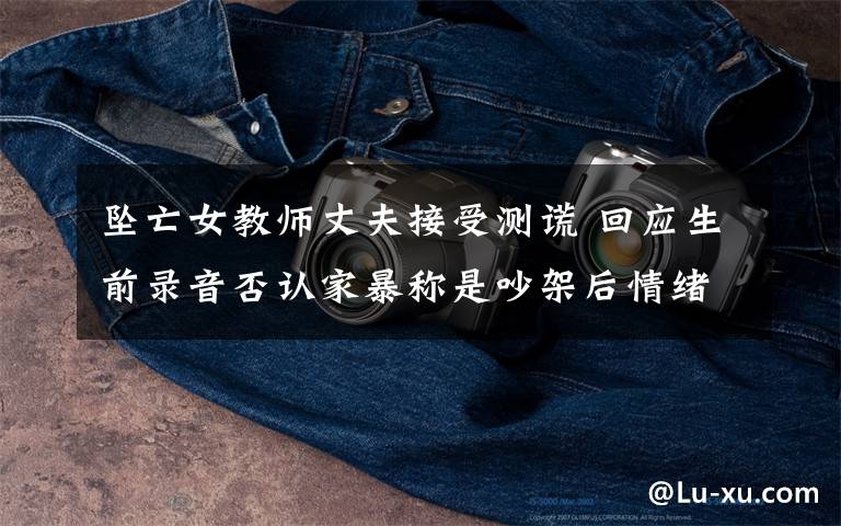 坠亡女教师丈夫接受测谎 回应生前录音否认家暴称是吵架后情绪发泄