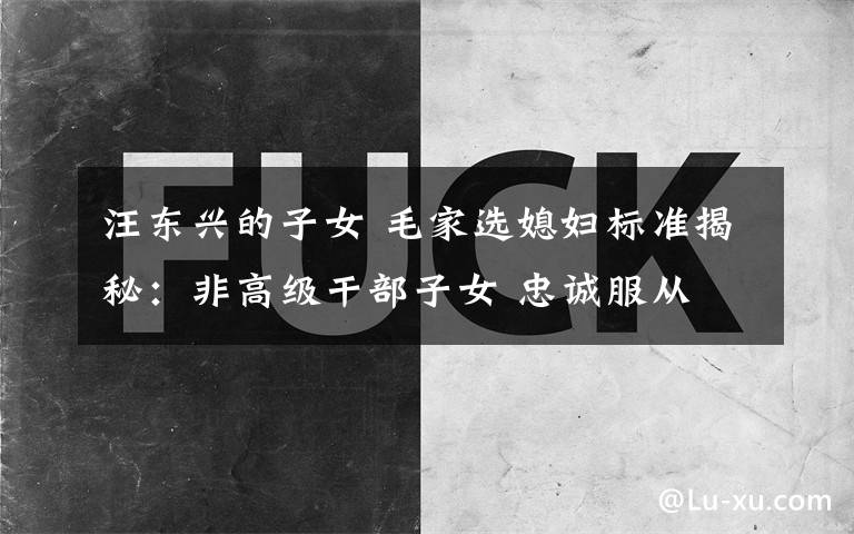 汪东兴的子女 毛家选媳妇标准揭秘:非高级干部子女 忠诚服从