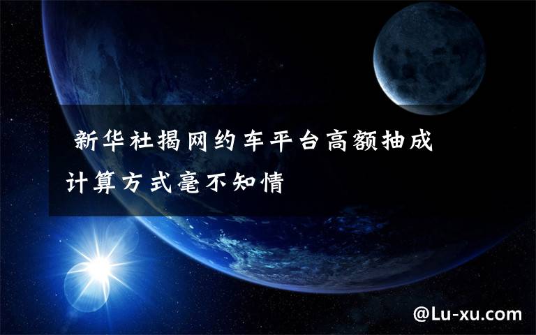 新华社揭网约车平台高额抽成 计算方式毫不知情