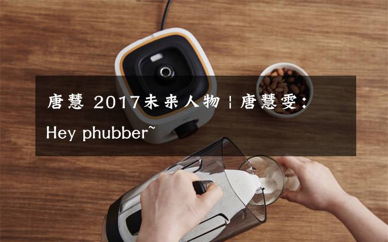 唐慧 2017未来人物 | 唐慧雯：Hey phubber~