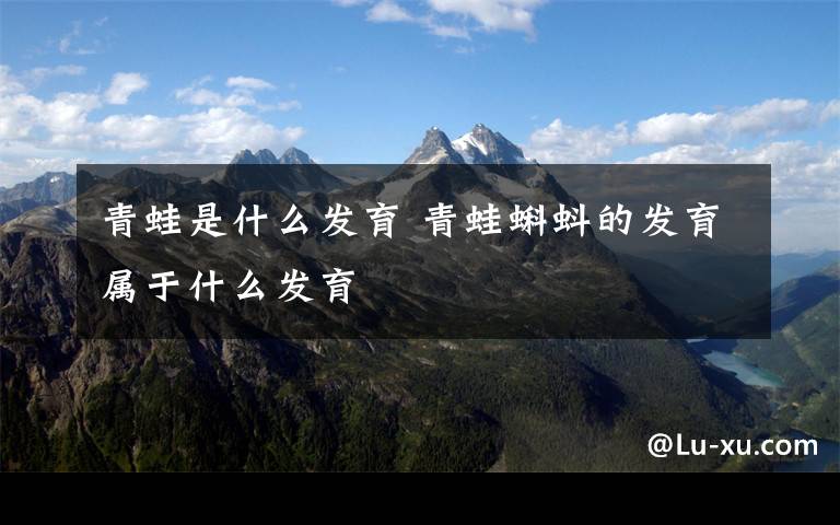 青蛙是什么发育 青蛙蝌蚪的发育属于什么发育