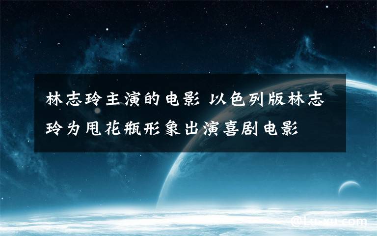林志玲主演的电影 以色列版林志玲为甩花瓶形象出演喜剧电影