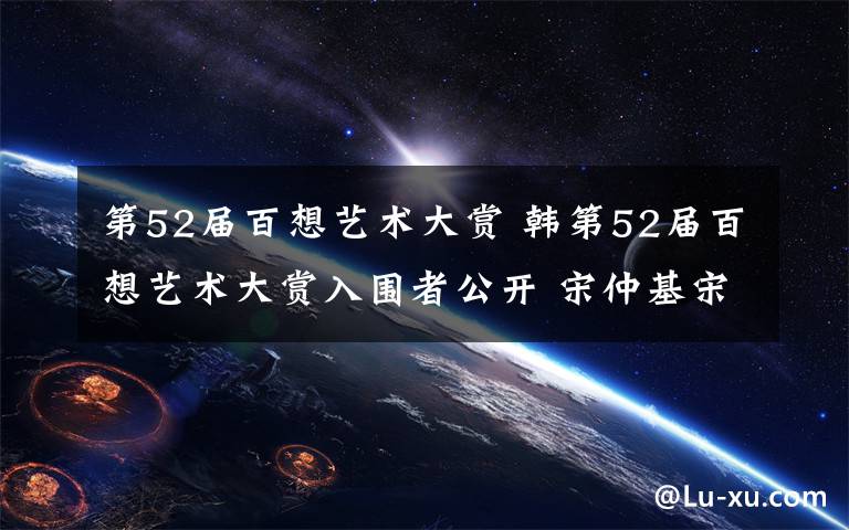 第52届百想艺术大赏 韩第52届百想艺术大赏入围者公开 宋仲基宋慧乔入围