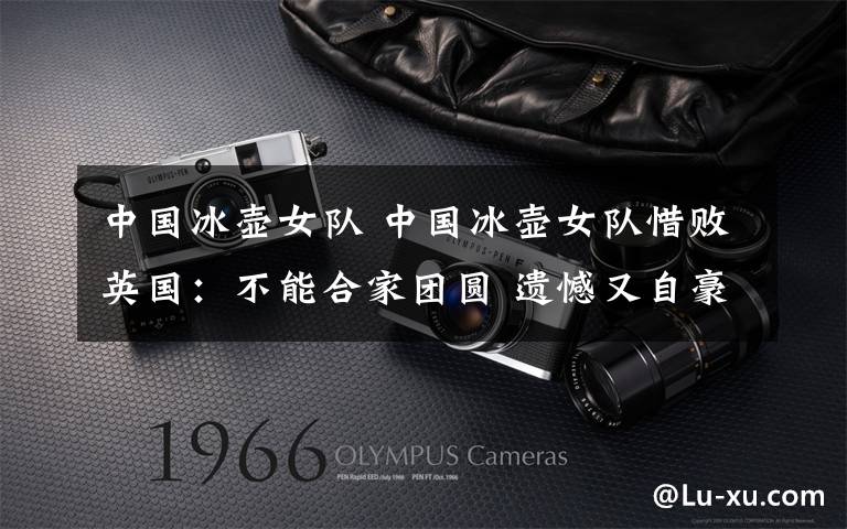 中国冰壶女队 中国冰壶女队惜败英国:不能合家团圆 遗憾又自豪