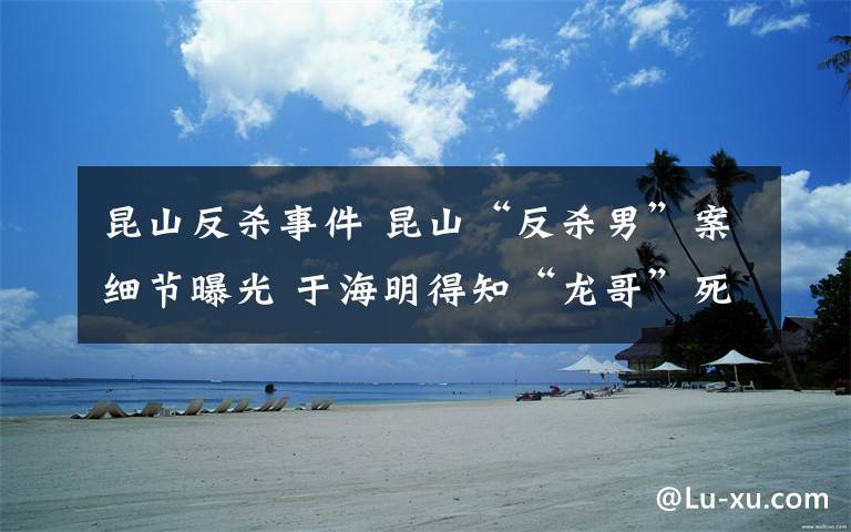 昆山反杀事件 昆山“反杀男”案细节曝光 于海明得知“龙哥”死讯后崩溃大哭