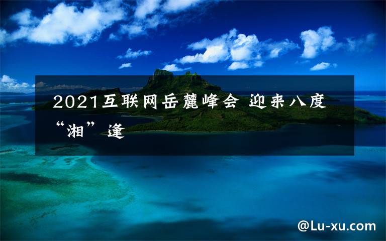 2021互联网岳麓峰会 迎来八度“湘”逢