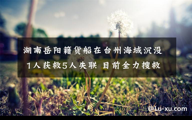 湖南岳阳籍货船在台州海域沉没 1人获救5人失联 目前全力搜救中 具体是什么情况?