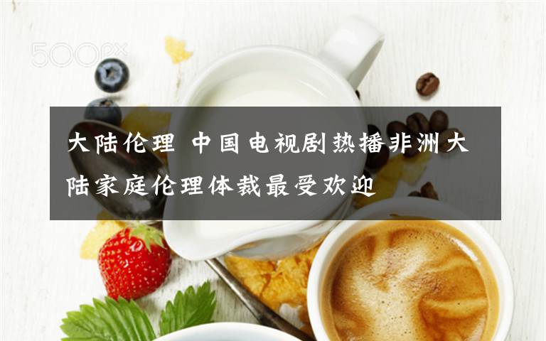 大陆伦理 中国电视剧热播非洲大陆家庭伦理体裁最受欢迎