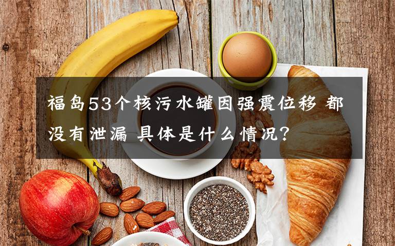 福岛53个核污水罐因强震位移 都没有泄漏 具体是什么情况?