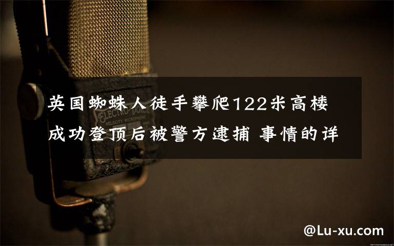 英国蜘蛛人徒手攀爬122米高楼 成功登顶后被警方逮捕 事情的详情始末是怎么样了！