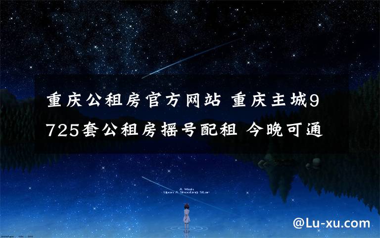 重庆公租房官方网站 重庆主城9725套公租房摇号配租 今晚可通过“重庆”客户端查询