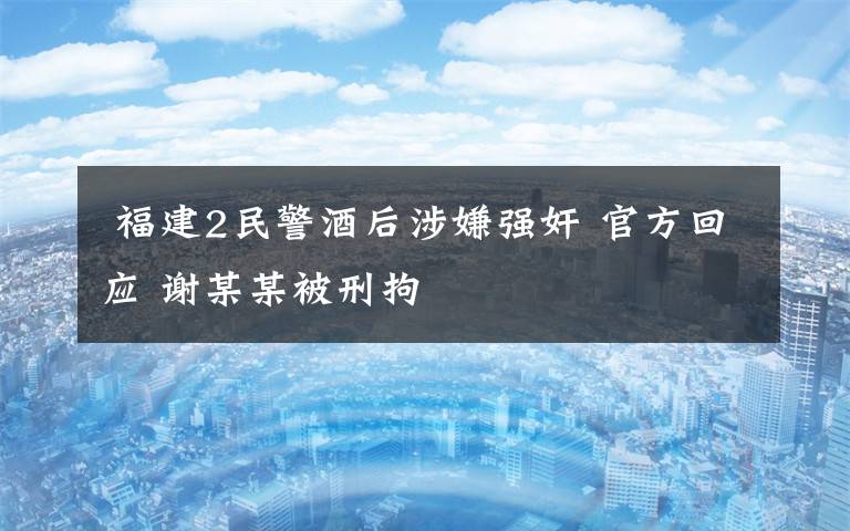  福建2民警酒后涉嫌强奸 官方回应 谢某某被刑拘