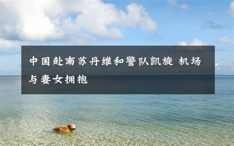 中国赴南苏丹维和警队凯旋 机场与妻女拥抱