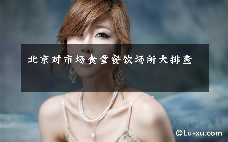 北京对市场食堂餐饮场所大排查
