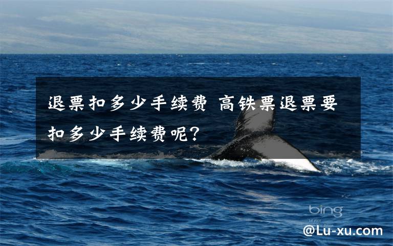 退票扣多少手续费 高铁票退票要扣多少手续费呢?