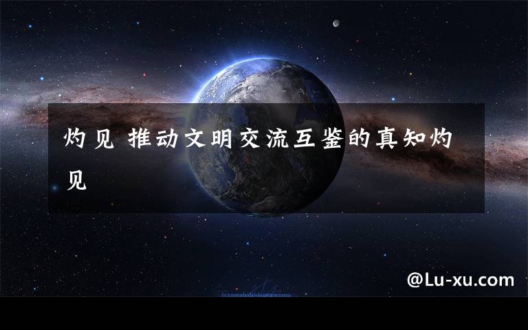 灼见 推动文明交流互鉴的真知灼见