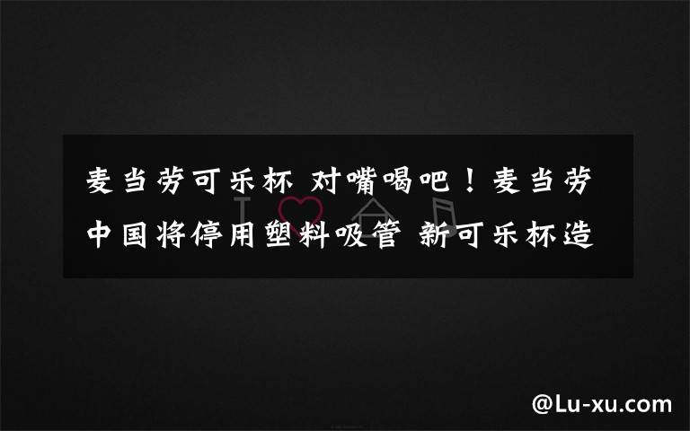 麦当劳可乐杯 对嘴喝吧!麦当劳中国将停用塑料吸管 新可乐杯造型曝光长这样!