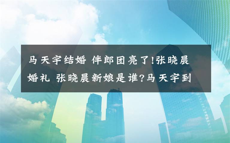 马天宇结婚 伴郎团亮了!张晓晨婚礼 张晓晨新娘是谁?马天宇到底什么时候结婚?