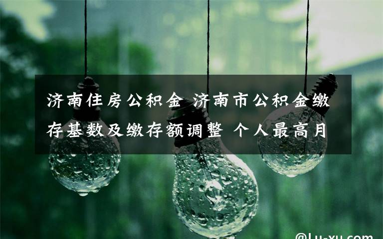 济南住房公积金 济南市公积金缴存基数及缴存额调整 个人最高月缴存额调至3306.6元