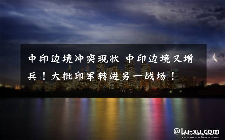 中印边境冲突现状 中印边境又增兵!大批印军转进另一战场!
