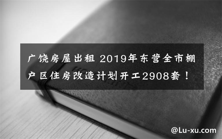 广饶房屋出租 2019年东营全市棚户区住房改造计划开工2908套!