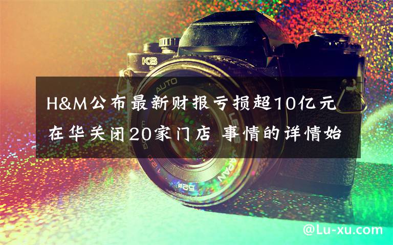 H&M公布最新财报亏损超10亿元 在华关闭20家门店 事情的详情始末是怎么样了!