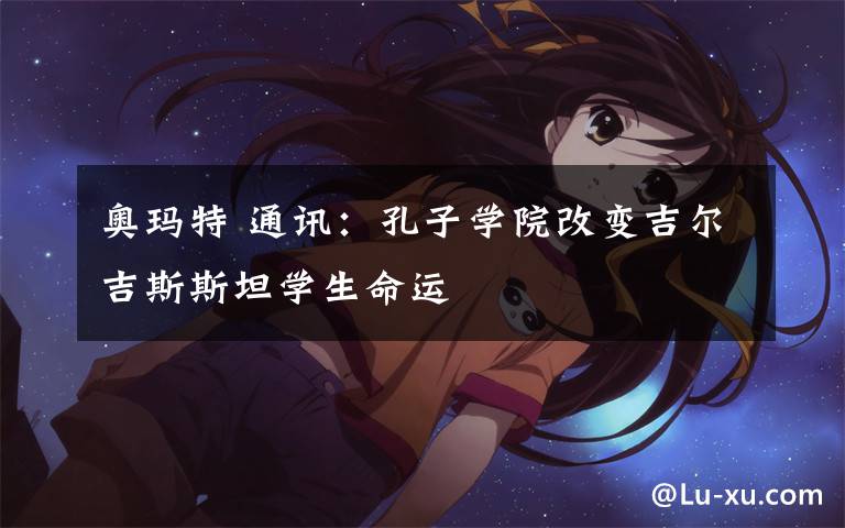 奥玛特 通讯:孔子学院改变吉尔吉斯斯坦学生命运