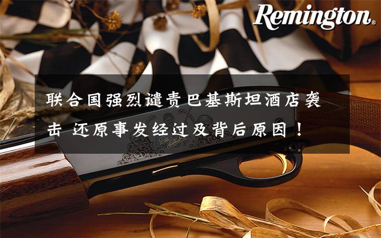 联合国强烈谴责巴基斯坦酒店袭击 还原事发经过及背后原因!