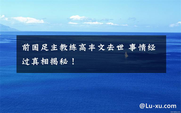 前国足主教练高丰文去世 事情经过真相揭秘!