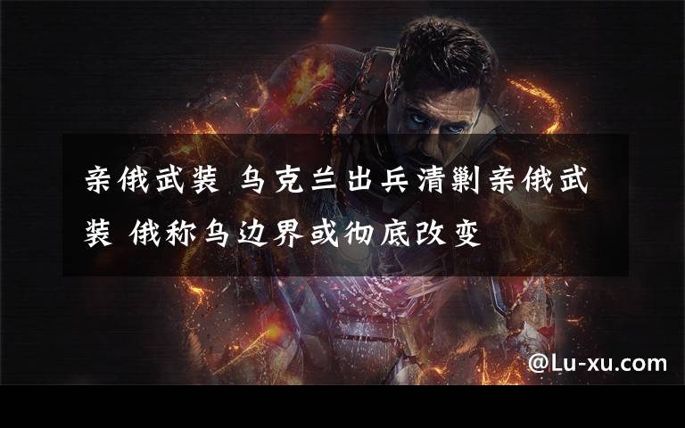 亲俄武装 乌克兰出兵清剿亲俄武装 俄称乌边界或彻底改变