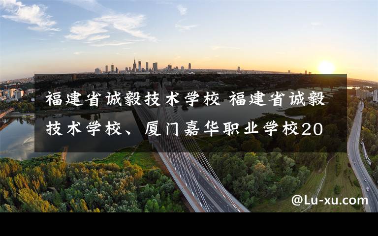 福建省诚毅技术学校 福建省诚毅技术学校、厦门嘉华职业学校2017年秋季招生简介