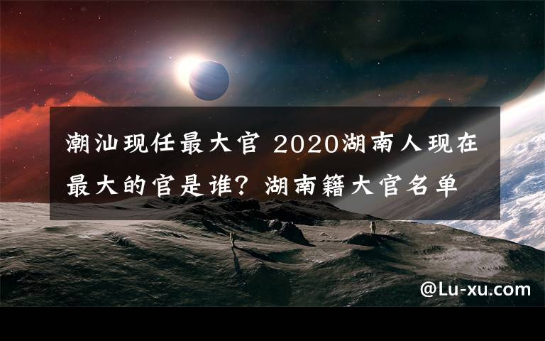 潮汕现任最大官 2020湖南人现在最大的官是谁?湖南籍大官名单一览