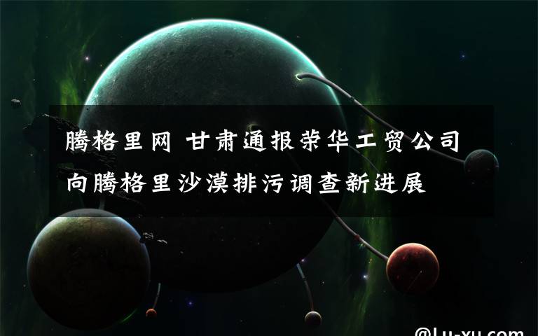 腾格里网 甘肃通报荣华工贸公司向腾格里沙漠排污调查新进展