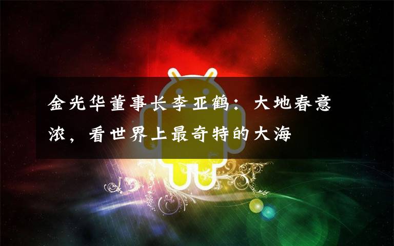 金光华董事长李亚鹤:大地春意浓,看世界上最奇特的大海