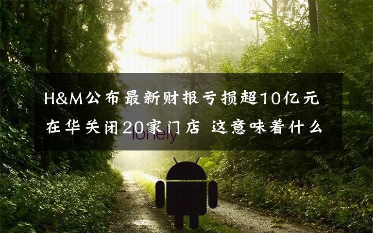 H&M公布最新财报亏损超10亿元 在华关闭20家门店 这意味着什么?