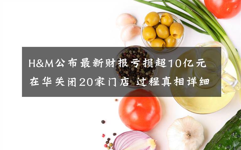 H&M公布最新财报亏损超10亿元 在华关闭20家门店 过程真相详细揭秘！