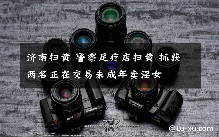 济南扫黄 警察足疗店扫黄 抓获两名正在交易未成年卖淫女