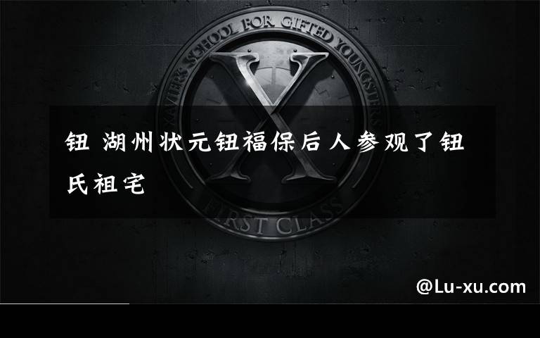 钮 湖州状元钮福保后人参观了钮氏祖宅