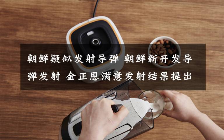 朝鲜疑似发射导弹 朝鲜新开发导弹发射 金正恩满意发射结果提出新任务