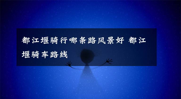 都江堰骑行哪条路风景好 都江堰骑车路线