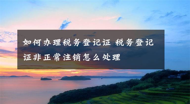 如何办理税务登记证 税务登记证非正常注销怎么处理