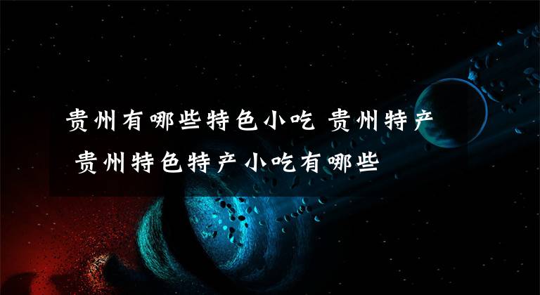 贵州有哪些特色小吃 贵州特产 贵州特色特产小吃有哪些