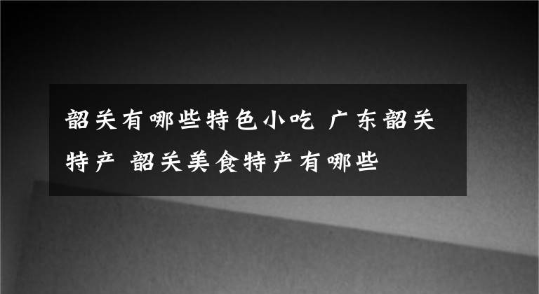 韶关有哪些特色小吃 广东韶关特产 韶关美食特产有哪些