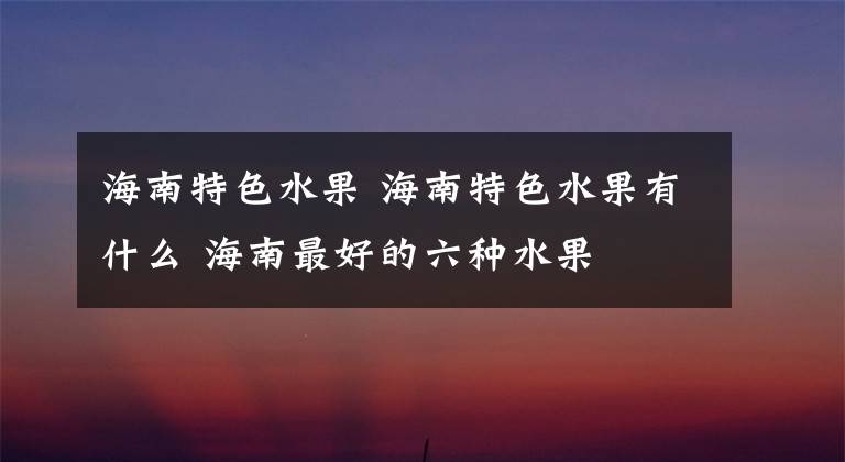 海南特色水果 海南特色水果有什么 海南最好的六种水果