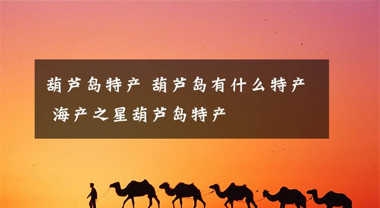 葫芦岛特产 葫芦岛有什么特产 海产之星葫芦岛特产